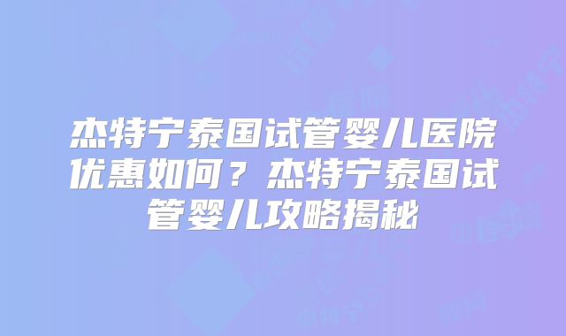 杰特宁泰国试管婴儿医院优惠如何？杰特宁泰国试管婴儿攻略揭秘