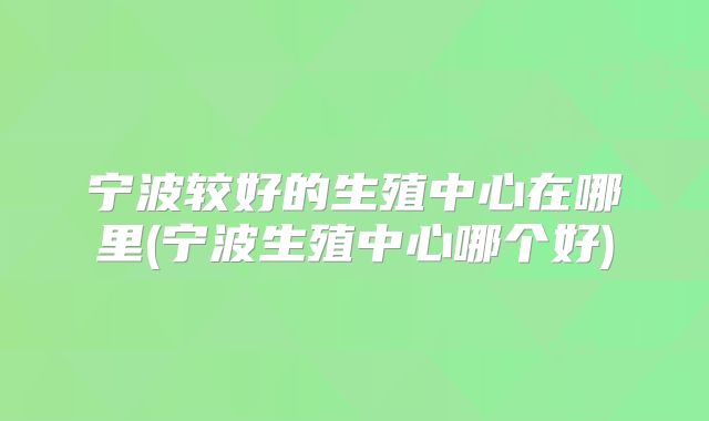 宁波较好的生殖中心在哪里(宁波生殖中心哪个好)