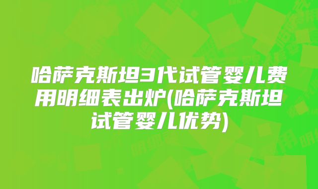哈萨克斯坦3代试管婴儿费用明细表出炉(哈萨克斯坦试管婴儿优势)