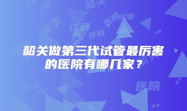韶关做第三代试管最厉害的医院有哪几家?