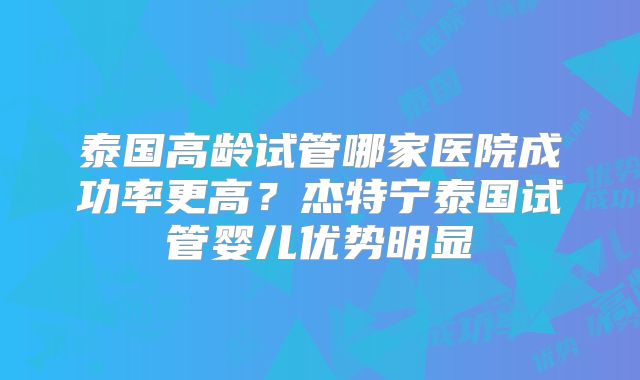 泰国高龄试管哪家医院成功率更高?杰特宁泰国试管婴儿优势明显