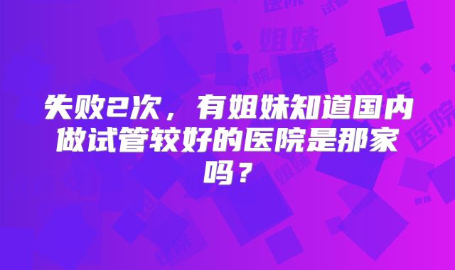 失败2次，有姐妹知道国内做试管较好的医院是那家吗？