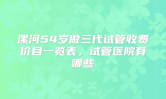 漯河54岁做三代试管收费价目一览表,试管医院有哪些