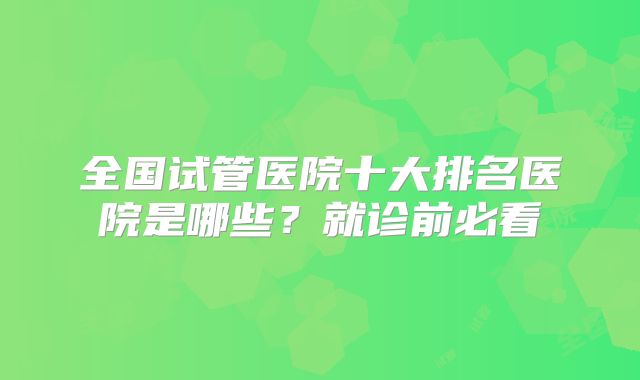 全国试管医院十大排名医院是哪些？就诊前必看