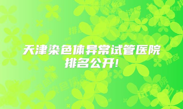 天津染色体异常试管医院排名公开!
