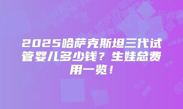 2025哈萨克斯坦三代试管婴儿多少钱？生娃总费用一览！