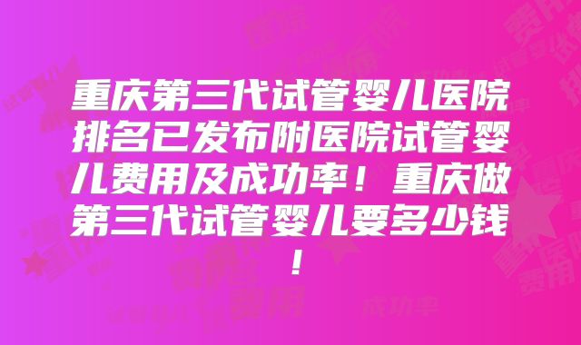 重庆第三代试管婴儿医院排名已发布附医院试管婴儿费用及成功率！重庆做第三代试管婴儿要多少钱！