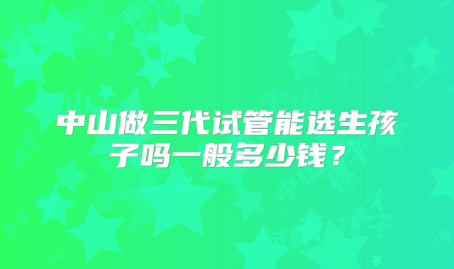 中山做三代试管能选生孩子吗一般多少钱？