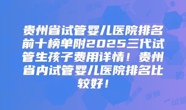 贵州省试管婴儿医院排名前十榜单附2025三代试管生孩子费用详情！贵州省内试管婴儿医院排名比较好！