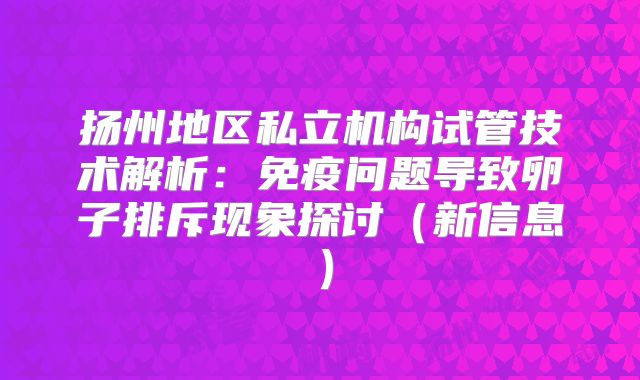 扬州地区私立机构试管技术解析：免疫问题导致卵子排斥现象探讨（新信息）