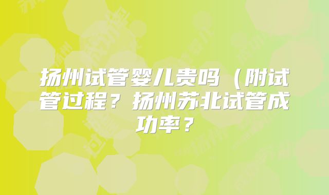 扬州试管婴儿贵吗(附试管过程?扬州苏北试管成功率?