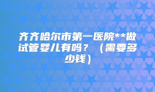 齐齐哈尔市第一医院**做试管婴儿有吗?(需要多少钱)