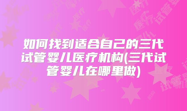 如何找到适合自己的三代试管婴儿医疗机构(三代试管婴儿在哪里做)