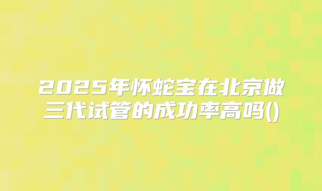 2025年怀蛇宝在北京做三代试管的成功率高吗()