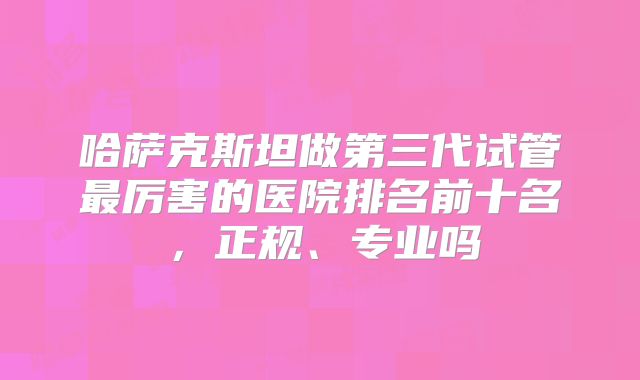 哈萨克斯坦做第三代试管最厉害的医院排名前十名，正规、专业吗