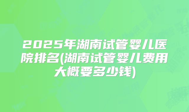 2025年湖南试管婴儿医院排名(湖南试管婴儿费用大概要多少钱)