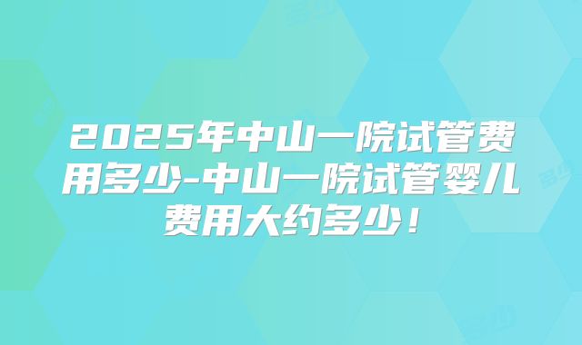2025年中山一院试管费用多少-中山一院试管婴儿费用大约多少！