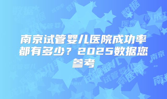 南京试管婴儿医院成功率都有多少?2025数据您参考