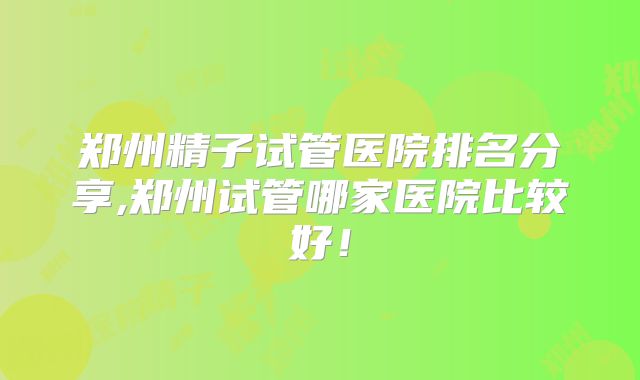 郑州精子试管医院排名分享,郑州试管哪家医院比较好！