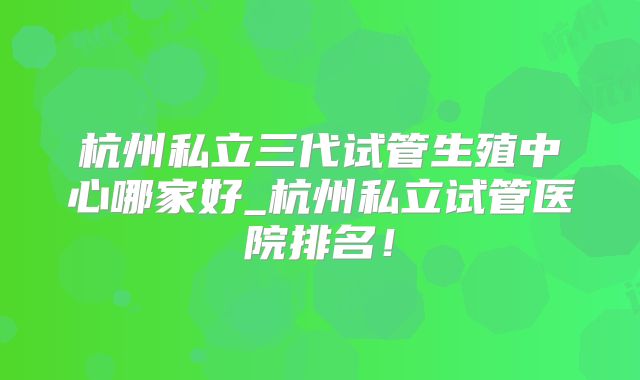 杭州私立三代试管生殖中心哪家好_杭州私立试管医院排名!