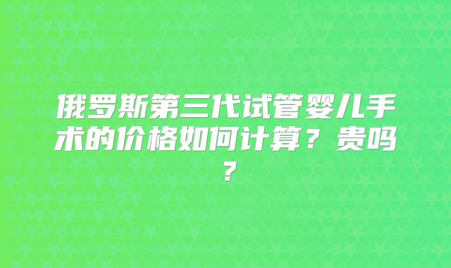 俄罗斯第三代试管婴儿手术的价格如何计算?贵吗?
