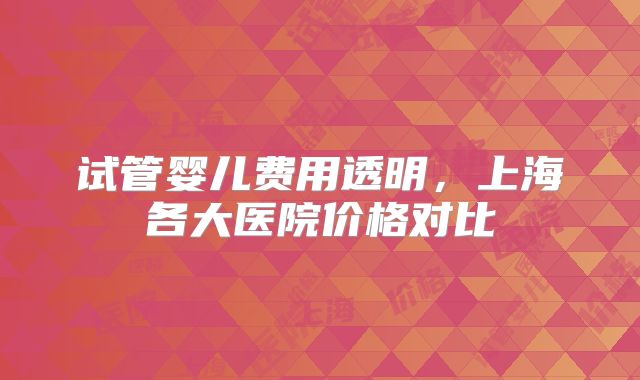 试管婴儿费用透明，上海各大医院价格对比