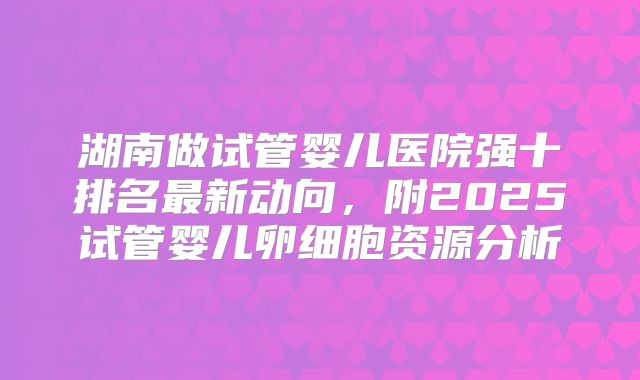 湖南做试管婴儿医院强十排名最新动向,附2025试管婴儿卵细胞资源分析