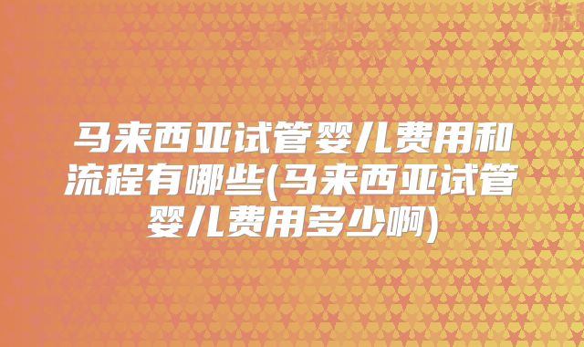 马来西亚试管婴儿费用和流程有哪些(马来西亚试管婴儿费用多少啊)