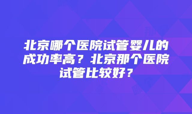 北京哪个医院试管婴儿的成功率高?北京那个医院试管比较好?