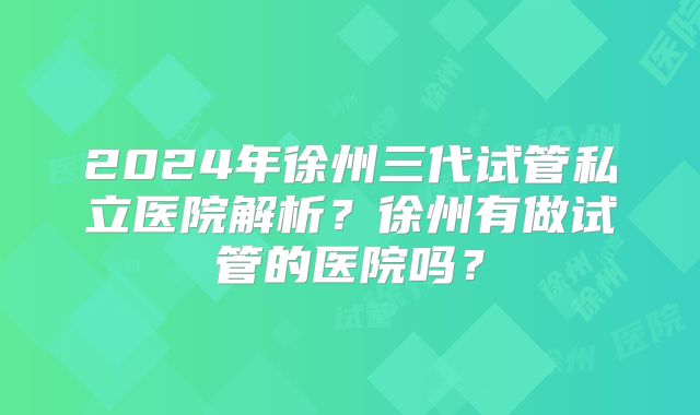 2024年徐州三代试管私立医院解析？徐州有做试管的医院吗？