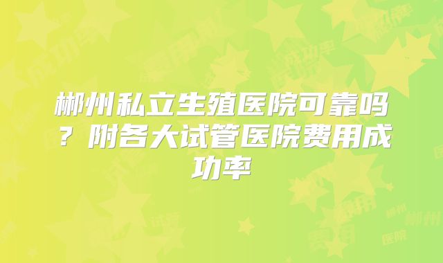 郴州私立生殖医院可靠吗？附各大试管医院费用成功率