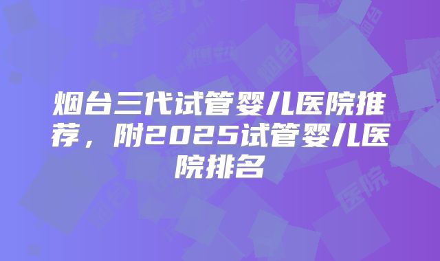 烟台三代试管婴儿医院推荐,附2025试管婴儿医院排名