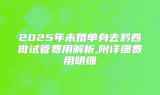 2025年未婚单身去黔西做试管费用解析,附详细费用明细