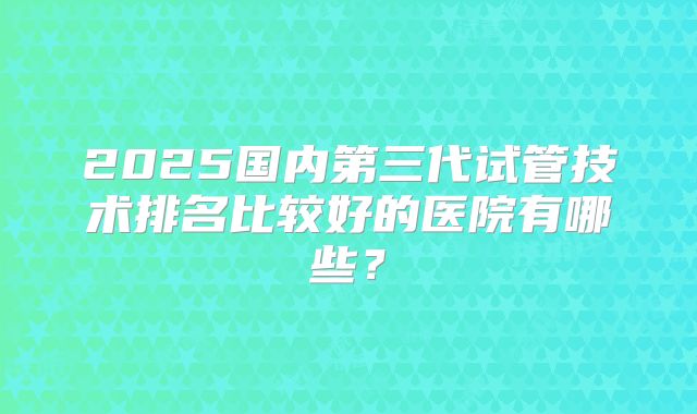 2025国内第三代试管技术排名比较好的医院有哪些?