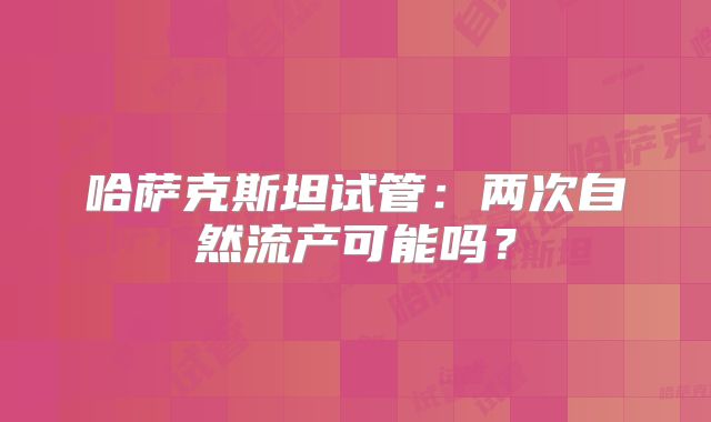哈萨克斯坦试管：两次自然流产可能吗？