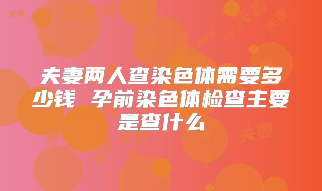 夫妻两人查染色体需要多少钱 孕前染色体检查主要是查什么