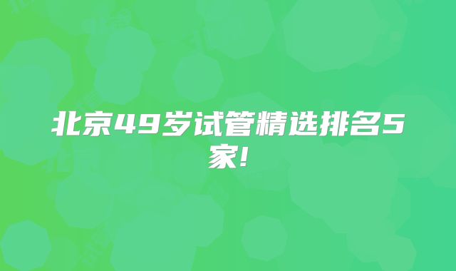 北京49岁试管精选排名5家!