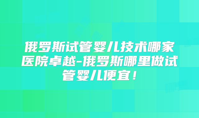 俄罗斯试管婴儿技术哪家医院卓越-俄罗斯哪里做试管婴儿便宜！