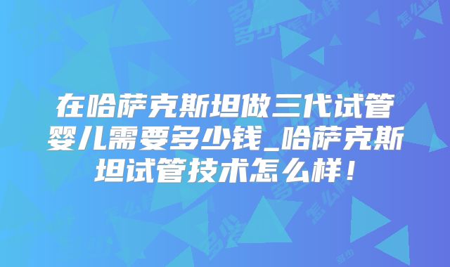 在哈萨克斯坦做三代试管婴儿需要多少钱_哈萨克斯坦试管技术怎么样！