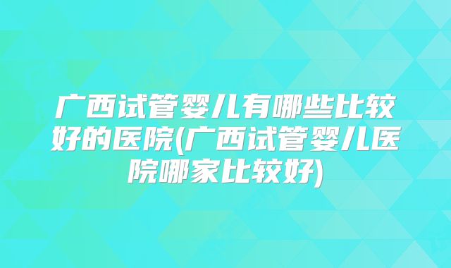 广西试管婴儿有哪些比较好的医院(广西试管婴儿医院哪家比较好)