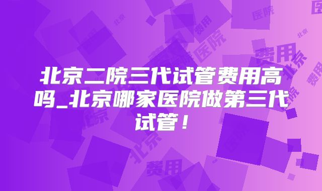 北京二院三代试管费用高吗_北京哪家医院做第三代试管！