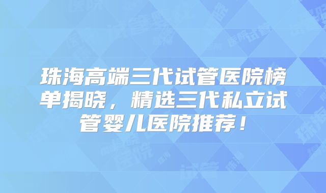 珠海高端三代试管医院榜单揭晓，精选三代私立试管婴儿医院推荐！