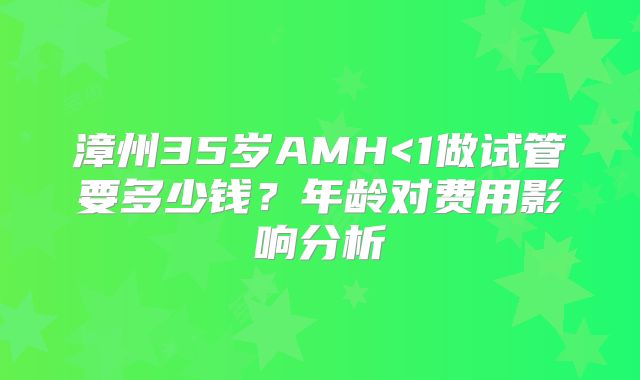 漳州35岁AMH<1做试管要多少钱？年龄对费用影响分析