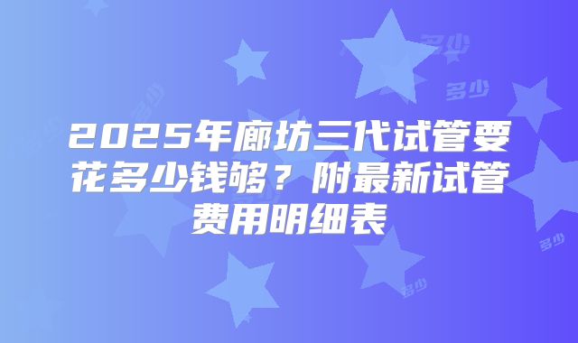 2025年廊坊三代试管要花多少钱够？附最新试管费用明细表