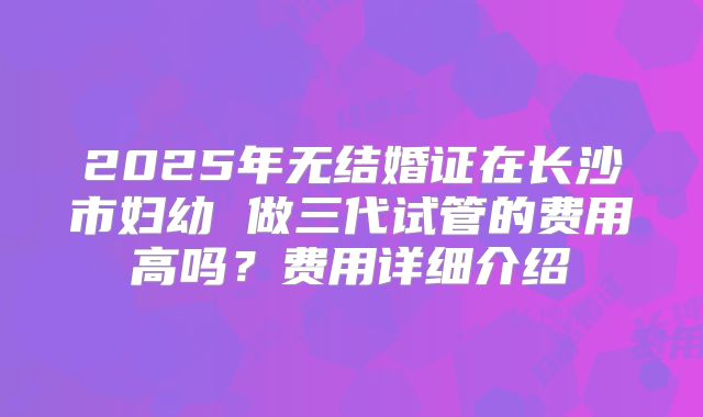 2025年无结婚证在长沙市妇幼 做三代试管的费用高吗?费用详细介绍