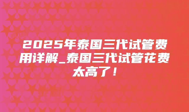 2025年泰国三代试管费用详解_泰国三代试管花费太高了！
