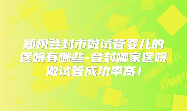 郑州登封市做试管婴儿的医院有哪些-登封哪家医院做试管成功率高！