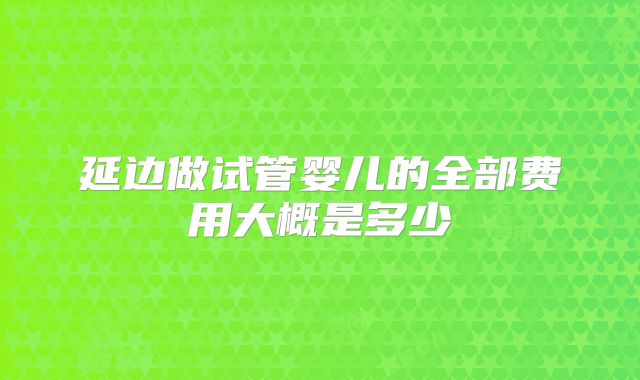 延边做试管婴儿的全部费用大概是多少