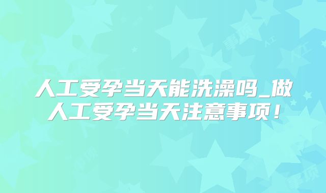 人工受孕当天能洗澡吗_做人工受孕当天注意事项！