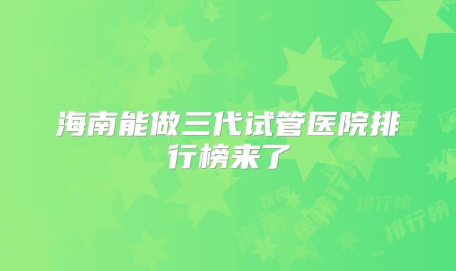 海南能做三代试管医院排行榜来了